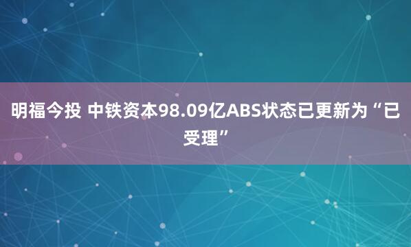 明福今投 中铁资本98.09亿ABS状态已更新为“已受理”