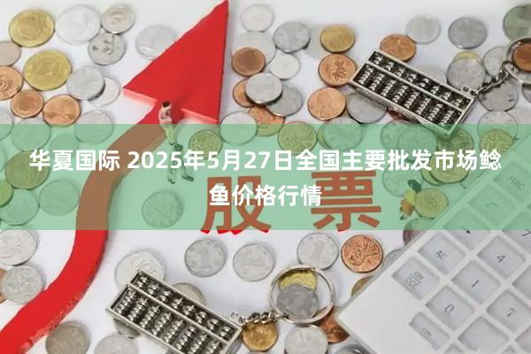 华夏国际 2025年5月27日全国主要批发市场鲶鱼价格行情
