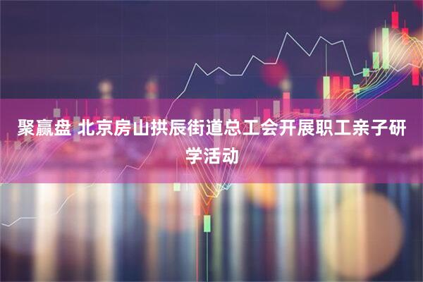 聚赢盘 北京房山拱辰街道总工会开展职工亲子研学活动