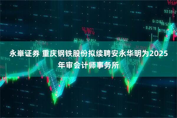 永崋证券 重庆钢铁股份拟续聘安永华明为2025年审会计师事务所