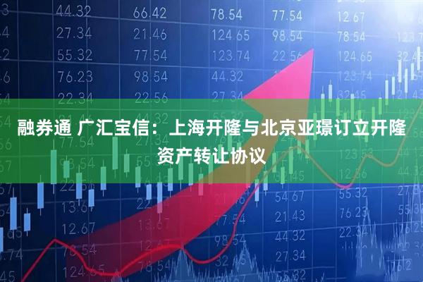 融券通 广汇宝信：上海开隆与北京亚璟订立开隆资产转让协议