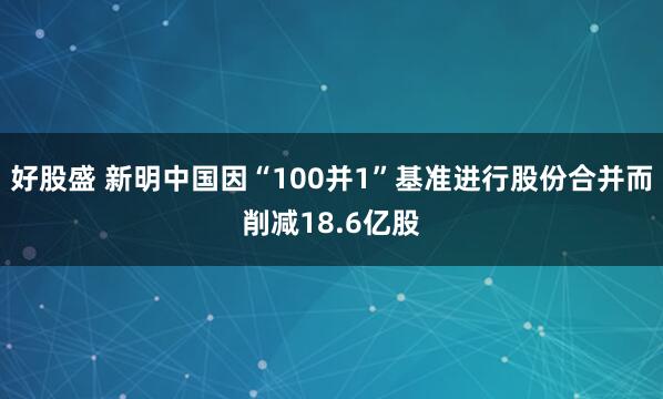 好股盛 新明中国因“100并1”基准进行股份合并而削减18.6亿股