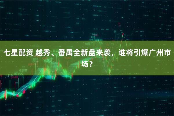七星配资 越秀、番禺全新盘来袭，谁将引爆广州市场？