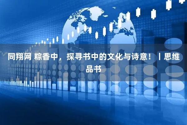 同翔网 粽香中，探寻书中的文化与诗意！丨思维品书