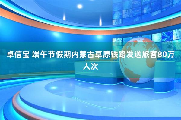 卓信宝 端午节假期内蒙古草原铁路发送旅客80万人次