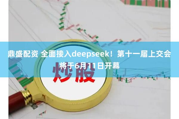 鼎盛配资 全面接入deepseek！第十一届上交会将于6月11日开幕