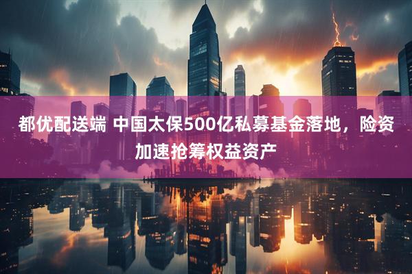 都优配送端 中国太保500亿私募基金落地，险资加速抢筹权益资产