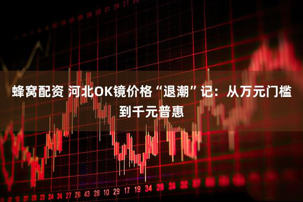 蜂窝配资 河北OK镜价格“退潮”记：从万元门槛到千元普惠