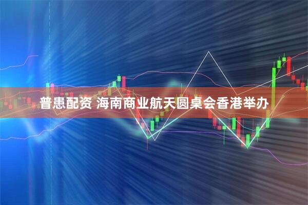 普患配资 海南商业航天圆桌会香港举办