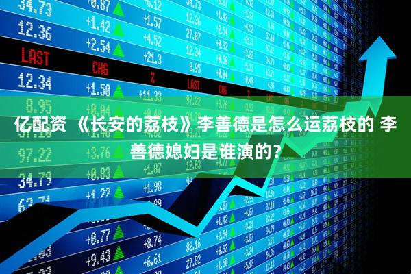 亿配资 《长安的荔枝》李善德是怎么运荔枝的 李善德媳妇是谁演的？