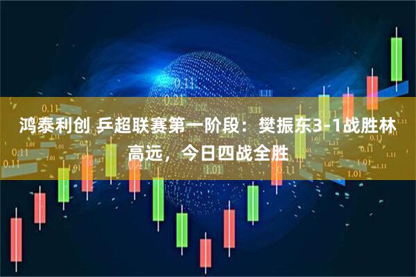 鸿泰利创 乒超联赛第一阶段：樊振东3-1战胜林高远，今日四战全胜