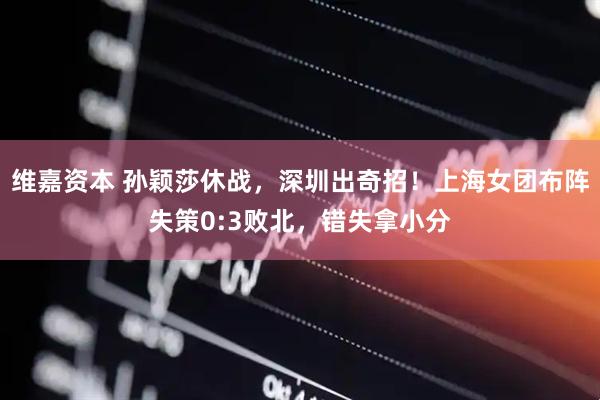 维嘉资本 孙颖莎休战，深圳出奇招！上海女团布阵失策0:3败北，错失拿小分