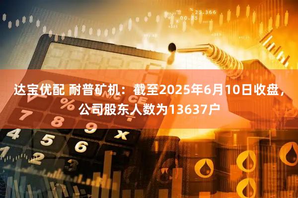 达宝优配 耐普矿机：截至2025年6月10日收盘，公司股东人数为13637户