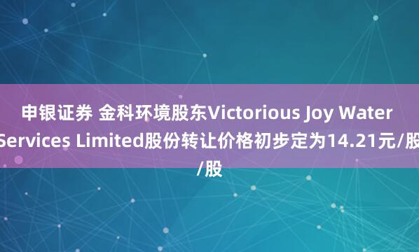 申银证券 金科环境股东Victorious Joy Water Services Limited股份转让价格初步定为14.21元/股