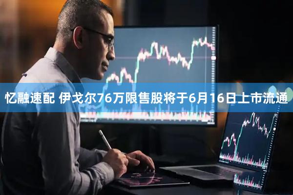 忆融速配 伊戈尔76万限售股将于6月16日上市流通