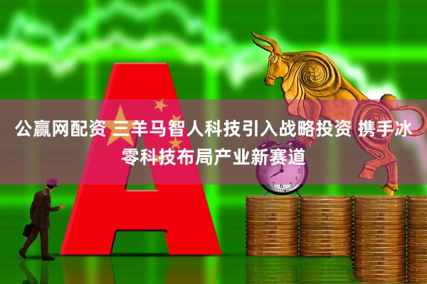 公赢网配资 三羊马智人科技引入战略投资 携手冰零科技布局产业新赛道