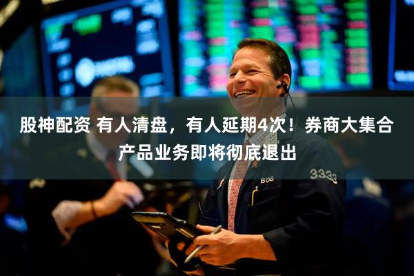 股神配资 有人清盘，有人延期4次！券商大集合产品业务即将彻底退出