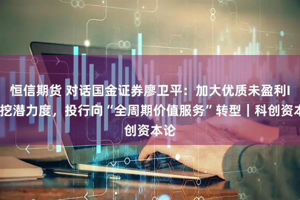 恒信期货 对话国金证券廖卫平：加大优质未盈利IPO挖潜力度，投行向“全周期价值服务”转型｜科创资本论
