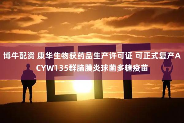 博牛配资 康华生物获药品生产许可证 可正式复产ACYW135群脑膜炎球菌多糖疫苗