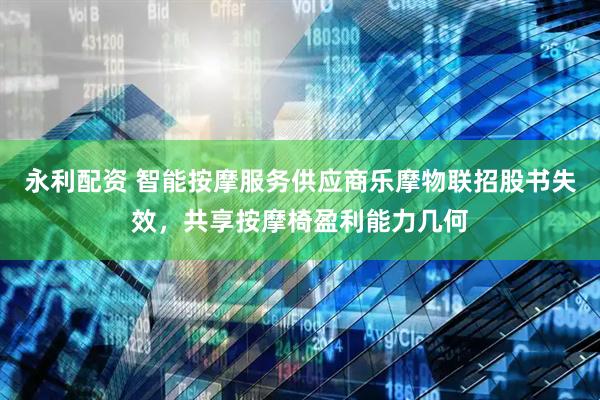 永利配资 智能按摩服务供应商乐摩物联招股书失效，共享按摩椅盈利能力几何