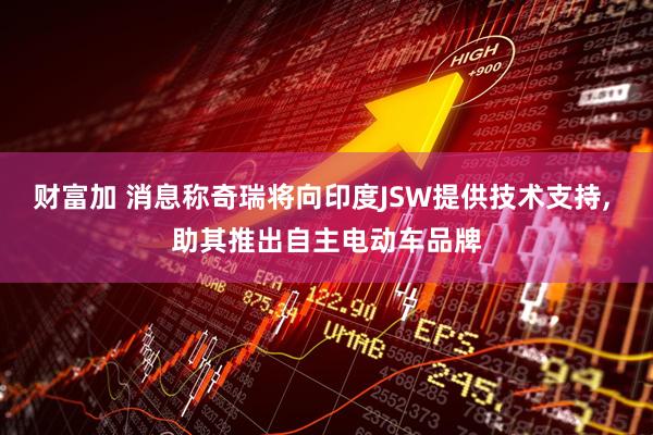 财富加 消息称奇瑞将向印度JSW提供技术支持, 助其推出自主电动车品牌