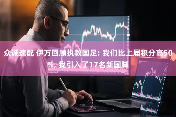 众诚速配 伊万回顾执教国足: 我们比上届积分高50%, 我引入了17名新国脚