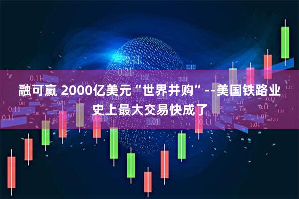 融可赢 2000亿美元“世界并购”--美国铁路业史上最大交易快成了