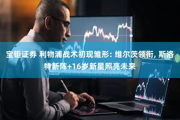 宝钜证券 利物浦战术初现雏形: 维尔茨领衔, 斯洛特新阵+16岁新星照亮未来