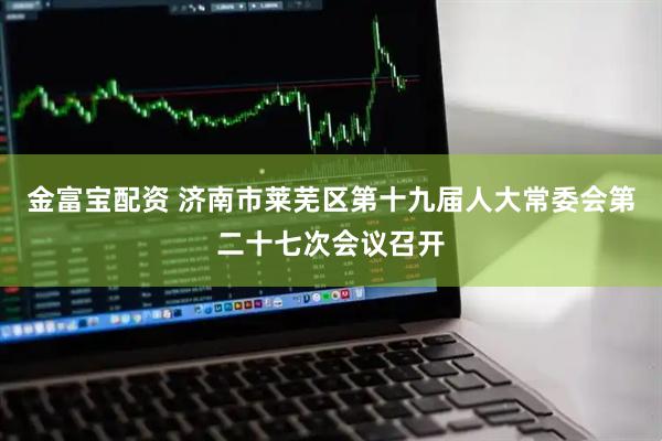金富宝配资 济南市莱芜区第十九届人大常委会第二十七次会议召开