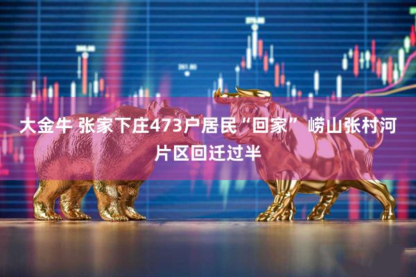 大金牛 张家下庄473户居民“回家” 崂山张村河片区回迁过半