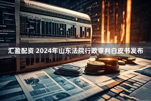 汇盈配资 2024年山东法院行政审判白皮书发布