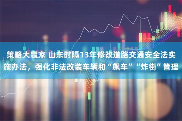 策略大赢家 山东时隔13年修改道路交通安全法实施办法，强化非法改装车辆和“飙车”“炸街”管理