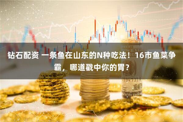 钻石配资 一条鱼在山东的N种吃法！16市鱼菜争霸，哪道戳中你的胃？