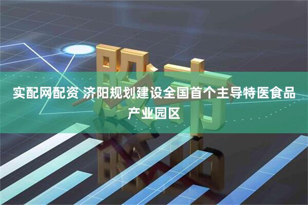 实配网配资 济阳规划建设全国首个主导特医食品产业园区