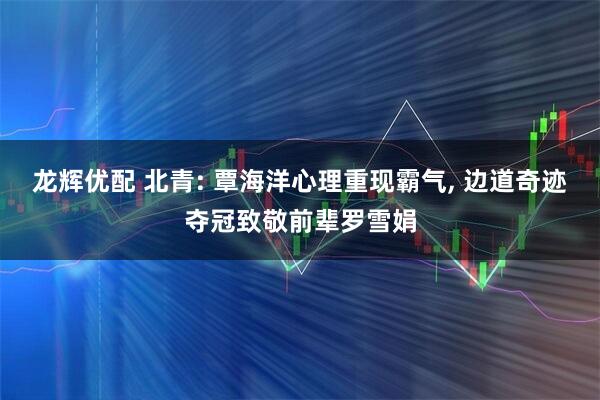 龙辉优配 北青: 覃海洋心理重现霸气, 边道奇迹夺冠致敬前辈罗雪娟