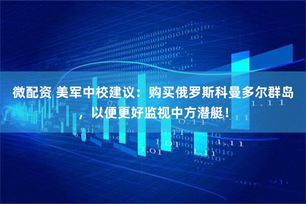 微配资 美军中校建议:购买俄罗斯科曼多尔群岛,以便更好监视中方潜艇!