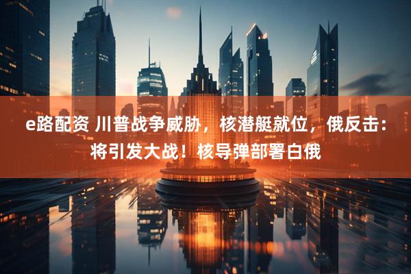 e路配资 川普战争威胁，核潜艇就位，俄反击：将引发大战！核导弹部署白俄