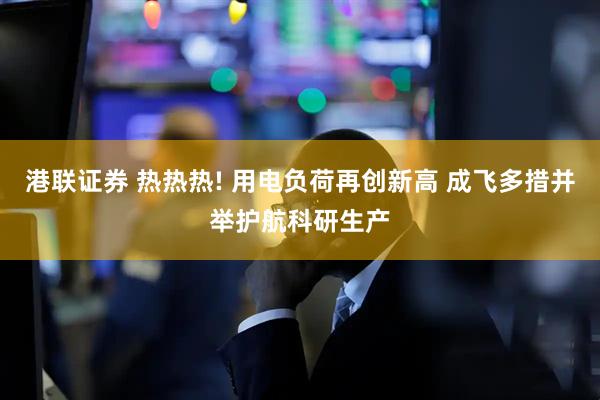 港联证券 热热热! 用电负荷再创新高 成飞多措并举护航科研生产