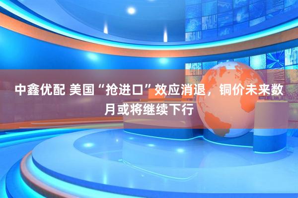 中鑫优配 美国“抢进口”效应消退，铜价未来数月或将继续下行
