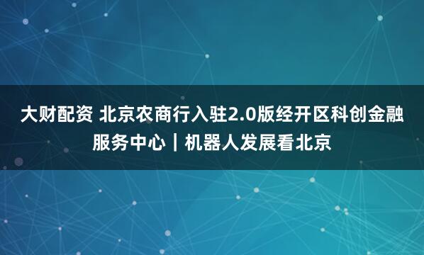 大财配资 北京农商行入驻2.0版经开区科创金融服务中心｜机器人发展看北京