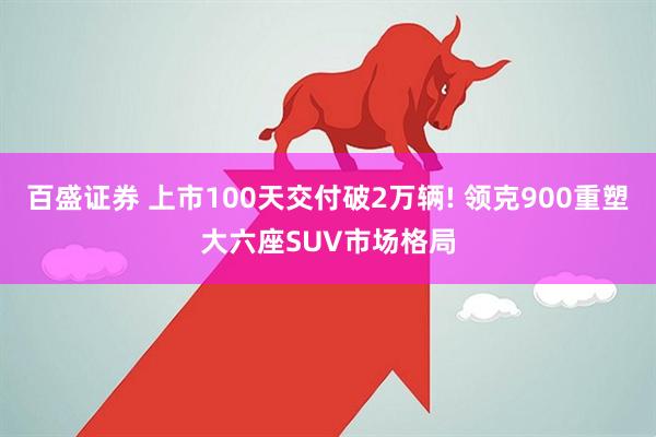 百盛证券 上市100天交付破2万辆! 领克900重塑大六座SUV市场格局