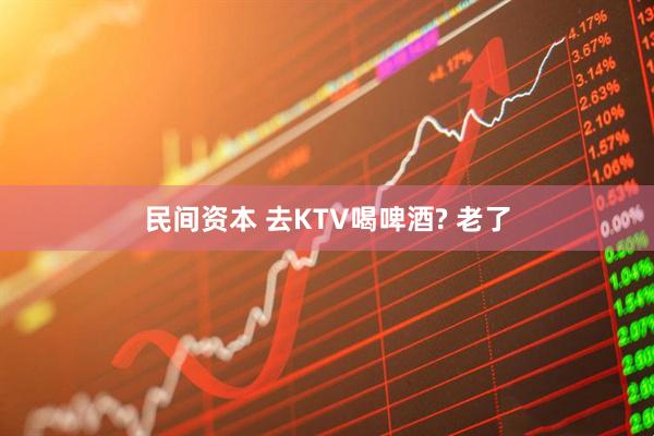 民间资本 去KTV喝啤酒? 老了