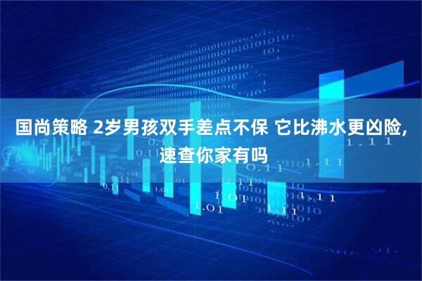 国尚策略 2岁男孩双手差点不保 它比沸水更凶险, 速查你家有吗
