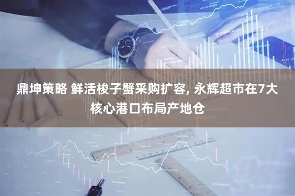 鼎坤策略 鲜活梭子蟹采购扩容, 永辉超市在7大核心港口布局产地仓