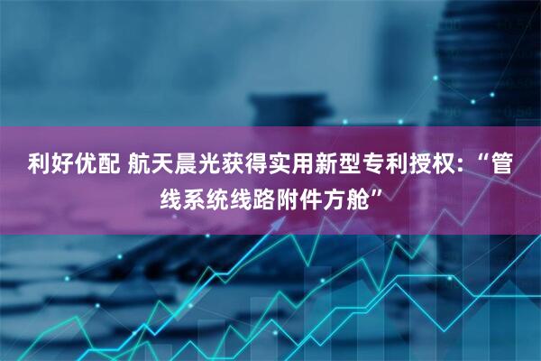 利好优配 航天晨光获得实用新型专利授权: “管线系统线路附件方舱”
