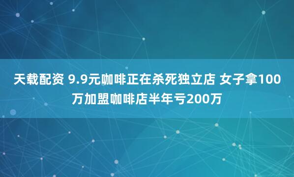 天载配资 9.9元咖啡正在杀死独立店 女子拿100万加盟咖啡店半年亏200万
