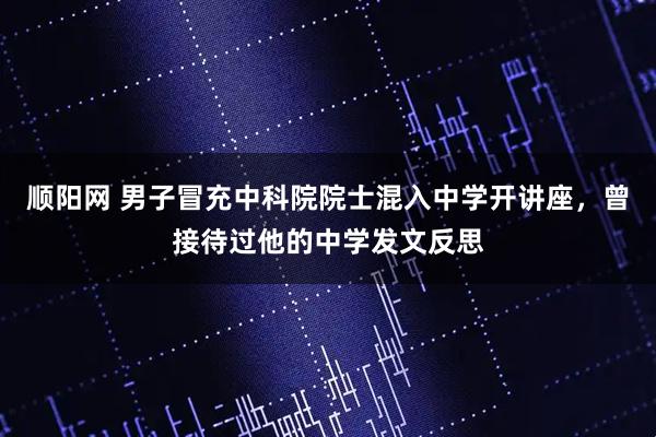 顺阳网 男子冒充中科院院士混入中学开讲座，曾接待过他的中学发文反思