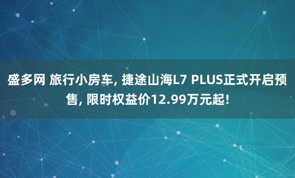 盛多网 旅行小房车, 捷途山海L7 PLUS正式开启预售, 限时权益价12.99万元起!