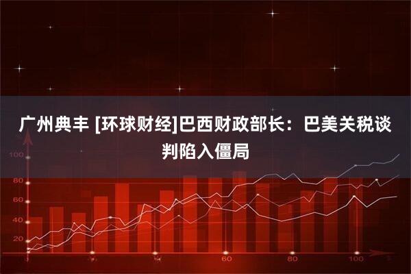 广州典丰 [环球财经]巴西财政部长：巴美关税谈判陷入僵局