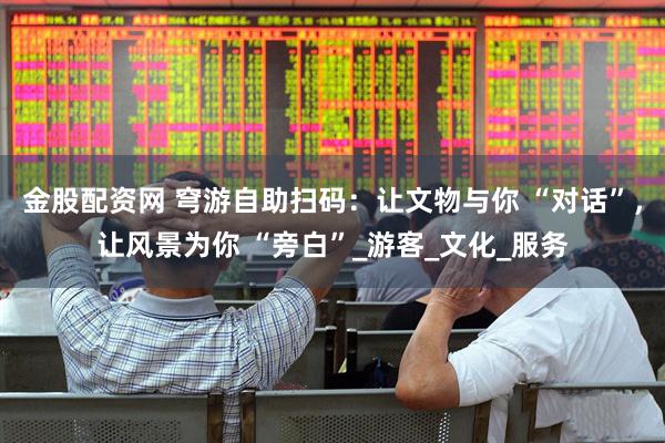 金股配资网 穹游自助扫码：让文物与你 “对话”，让风景为你 “旁白”_游客_文化_服务